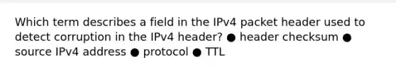 Which term describes a field in the IPv4 packet header used to detect corruption in the IPv4 header? ● header checksum ● source IPv4 address ● protocol ● TTL