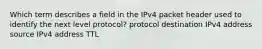 Which term describes a field in the IPv4 packet header used to identify the next level protocol? protocol destination IPv4 address source IPv4 address TTL