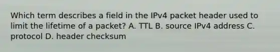 Which term describes a field in the IPv4 packet header used to limit the lifetime of a packet? A. TTL B. source IPv4 address C. protocol D. header checksum