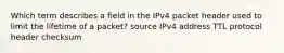 Which term describes a field in the IPv4 packet header used to limit the lifetime of a packet? source IPv4 address TTL protocol header checksum