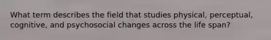 What term describes the field that studies physical, perceptual, cognitive, and psychosocial changes across the life span?