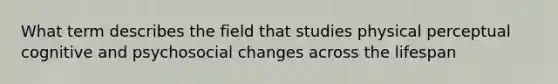 What term describes the field that studies physical perceptual cognitive and psychosocial changes across the lifespan