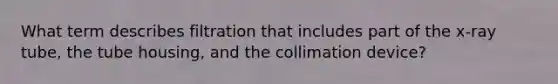 What term describes filtration that includes part of the x-ray tube, the tube housing, and the collimation device?