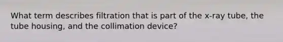 What term describes filtration that is part of the x-ray tube, the tube housing, and the collimation device?