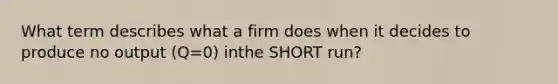 What term describes what a firm does when it decides to produce no output (Q=0) inthe SHORT run?