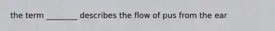 the term ________ describes the flow of pus from the ear