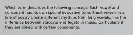 Which term describes the following concept: Each vowel and consonant has its own special evocative tone. Short vowels in a line of poetry create different rhythms from long vowels, like the difference between staccato and legato in music, particularly if they are linked with certain consonants.