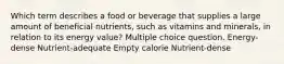 Which term describes a food or beverage that supplies a large amount of beneficial nutrients, such as vitamins and minerals, in relation to its energy value? Multiple choice question. Energy-dense Nutrient-adequate Empty calorie Nutrient-dense