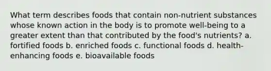 What term describes foods that contain non-nutrient substances whose known action in the body is to promote well-being to a greater extent than that contributed by the food's nutrients? a. fortified foods b. enriched foods c. functional foods d. health-enhancing foods e. bioavailable foods