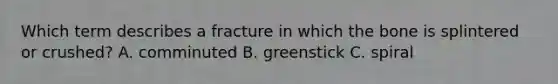 Which term describes a fracture in which the bone is splintered or crushed? A. comminuted B. greenstick C. spiral