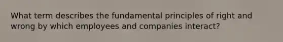 What term describes the fundamental principles of right and wrong by which employees and companies interact?