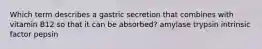 Which term describes a gastric secretion that combines with vitamin B12 so that it can be absorbed? amylase trypsin intrinsic factor pepsin