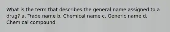 What is the term that describes the general name assigned to a drug? a. Trade name b. Chemical name c. Generic name d. Chemical compound