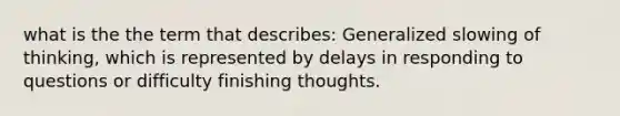 what is the the term that describes: Generalized slowing of thinking, which is represented by delays in responding to questions or difficulty finishing thoughts.