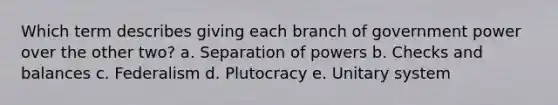 Which term describes giving each branch of government power over the other two? a. Separation of powers b. Checks and balances c. Federalism d. Plutocracy e. Unitary system