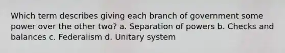 Which term describes giving each branch of government some power over the other two? a. Separation of powers b. Checks and balances c. Federalism d. Unitary system