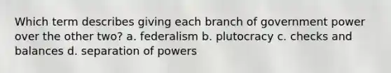 Which term describes giving each branch of government power over the other two? a. federalism b. plutocracy c. checks and balances d. separation of powers