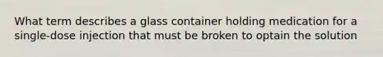 What term describes a glass container holding medication for a single-dose injection that must be broken to optain the solution