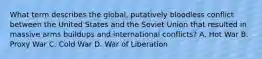 What term describes the global, putatively bloodless conflict between the United States and the Soviet Union that resulted in massive arms buildups and international conflicts? A. Hot War B. Proxy War C. Cold War D. War of Liberation