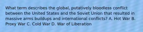 What term describes the global, putatively bloodless conflict between the United States and the Soviet Union that resulted in massive arms buildups and international conflicts? A. Hot War B. Proxy War C. Cold War D. War of Liberation