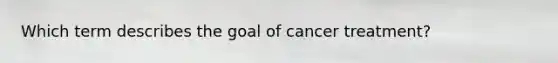 Which term describes the goal of cancer treatment?