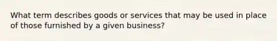 What term describes goods or services that may be used in place of those furnished by a given business?