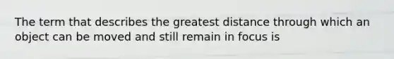 The term that describes the greatest distance through which an object can be moved and still remain in focus is