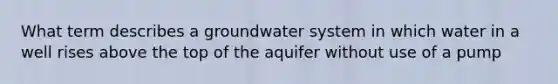 What term describes a groundwater system in which water in a well rises above the top of the aquifer without use of a pump