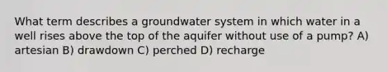 What term describes a groundwater system in which water in a well rises above the top of the aquifer without use of a pump? A) artesian B) drawdown C) perched D) recharge