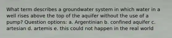 What term describes a groundwater system in which water in a well rises above the top of the aquifer without the use of a pump? Question options: a. Argentinian b. confined aquifer c. artesian d. artemis e. this could not happen in the real world