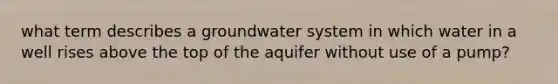 what term describes a groundwater system in which water in a well rises above the top of the aquifer without use of a pump?