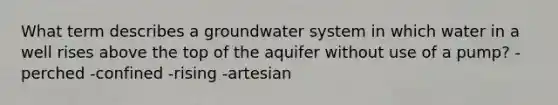 What term describes a groundwater system in which water in a well rises above the top of the aquifer without use of a pump? -perched -confined -rising -artesian