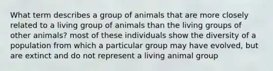 What term describes a group of animals that are more closely related to a living group of animals than the living groups of other animals? most of these individuals show the diversity of a population from which a particular group may have evolved, but are extinct and do not represent a living animal group