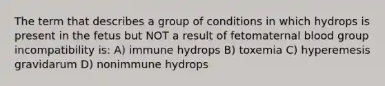 The term that describes a group of conditions in which hydrops is present in the fetus but NOT a result of fetomaternal blood group incompatibility is: A) immune hydrops B) toxemia C) hyperemesis gravidarum D) nonimmune hydrops