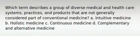 Which term describes a group of diverse medical and health care systems, practices, and products that are not generally considered part of conventional medicine? a. Intuitive medicine b. Holistic medicine c. Continuous medicine d. Complementary and alternative medicine