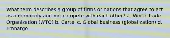 What term describes a group of firms or nations that agree to act as a monopoly and not compete with each other? a. World Trade Organization (WTO) b. Cartel c. Global business (globalization) d. Embargo