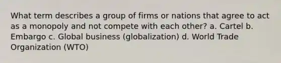 What term describes a group of firms or nations that agree to act as a monopoly and not compete with each other? a. Cartel b. Embargo c. Global business (globalization) d. World Trade Organization (WTO)