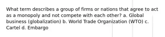 What term describes a group of firms or nations that agree to act as a monopoly and not compete with each other? a. Global business (globalization) b. World Trade Organization (WTO) c. Cartel d. Embargo