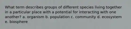 What term describes groups of different species living together in a particular place with a potential for interacting with one another? a. organism b. population c. community d. ecosystem e. biosphere