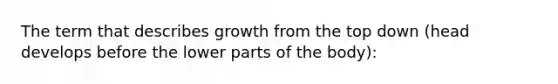 The term that describes growth from the top down (head develops before the lower parts of the body):