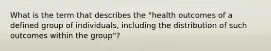 What is the term that describes the "health outcomes of a defined group of individuals, including the distribution of such outcomes within the group"?