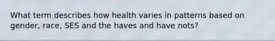 What term describes how health varies in patterns based on gender, race, SES and the haves and have nots?