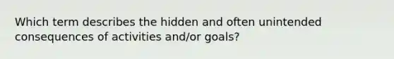 Which term describes the hidden and often unintended consequences of activities and/or goals?