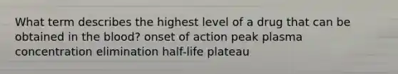 What term describes the highest level of a drug that can be obtained in the blood? onset of action peak plasma concentration elimination half-life plateau