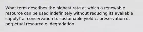 What term describes the highest rate at which a renewable resource can be used indefinitely without reducing its available supply? a. conservation b. sustainable yield c. preservation d. perpetual resource e. degradation