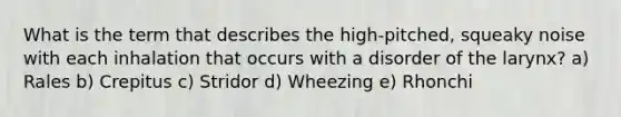 What is the term that describes the high-pitched, squeaky noise with each inhalation that occurs with a disorder of the larynx? a) Rales b) Crepitus c) Stridor d) Wheezing e) Rhonchi