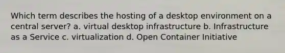 Which term describes the hosting of a desktop environment on a central server? a. virtual desktop infrastructure b. Infrastructure as a Service c. virtualization d. Open Container Initiative