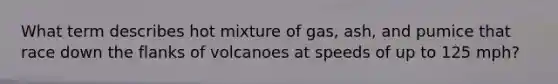 What term describes hot mixture of gas, ash, and pumice that race down the flanks of volcanoes at speeds of up to 125 mph?