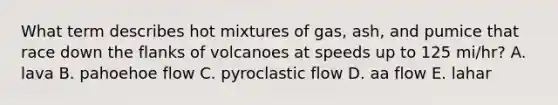 What term describes hot mixtures of gas, ash, and pumice that race down the flanks of volcanoes at speeds up to 125 mi/hr? A. lava B. pahoehoe flow C. pyroclastic flow D. aa flow E. lahar