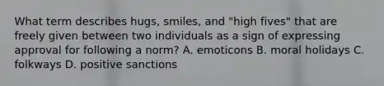 What term describes hugs, smiles, and "high fives" that are freely given between two individuals as a sign of expressing approval for following a norm? A. emoticons B. moral holidays C. folkways D. positive sanctions